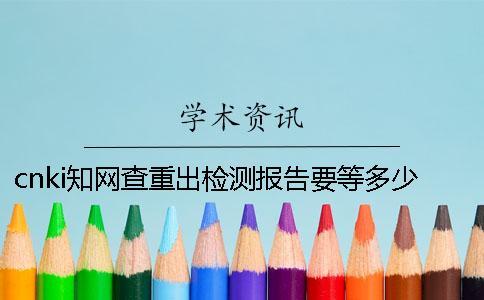 cnki知網查重出檢測報告要等多少時間